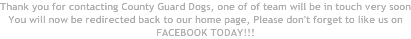 Thank you for contacting County Guard Dogs, one of of team will be in touch very soon You will now be redirected back to our home page, Please don't forget to like us on  FACEBOOK TODAY!!!