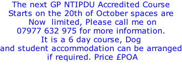 The next GP NTIPDU Accredited Course Starts on the 20th of October spaces are  Now  limited, Please call me on  07977 632 975 for more information.  It is a 6 day course, Dog  and student accommodation can be arranged  if required. Price £POA